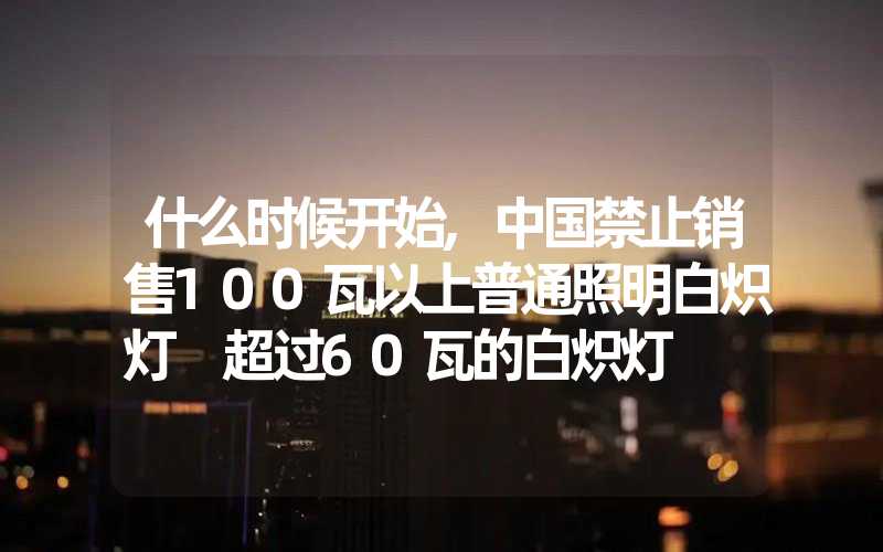 什么时候开始,中国禁止销售100瓦以上普通照明白炽灯 超过60瓦的白炽灯